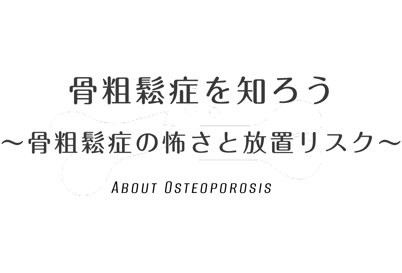 骨粗鬆症を知ろう 〜骨粗鬆症の怖さと放置リスク〜